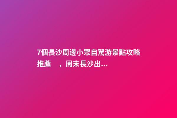 7個長沙周邊小眾自駕游景點攻略推薦，周末長沙出發(fā)1-2日自駕游去哪好玩？